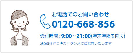 お電話でのお問い合わせ 0120-668-856 受付時間：9:00～21:00（年末年始を除く） 通話無料 音声ガイダンスでご案内いたします