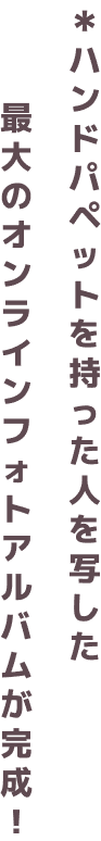 ＊ハンドパペットを持った人を写した最大のオンラインフォトアルバムが完成！