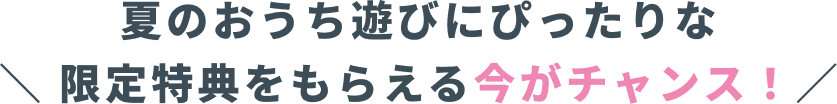 夏のおうち遊びにぴったりな限定特典をもらえる今がチャンス