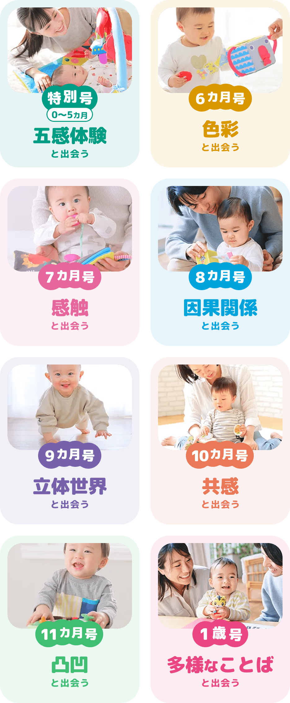 特別号0~5ヵ月 五感体験と出会う 6ヵ月号 色彩と出会う 7ヵ月号 感触と出会う 8ヵ月号 因果関係と出会う 9ヵ月号 立体世界と出会う 10ヵ月号 共感と出会う 11ヵ月号 凸凹と出会う 1歳号 多様な言葉と出会う