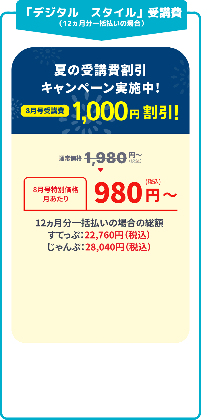 「デジタル スタイル」受講費 (12ヵ月分一括払いの場合) 夏の受講費割引キャンペーン実施中！ 8月号受講費1,000円割引 通常価格1,980円(税込) → 8月号特別価格 月あたり 980円(税込) 12カ月分一括払いの場合の総額 すてっぷ：22,760円（税込） じゃんぷ：28,040円（税込）