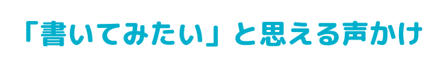 「書いてみたい」と思える声かけ