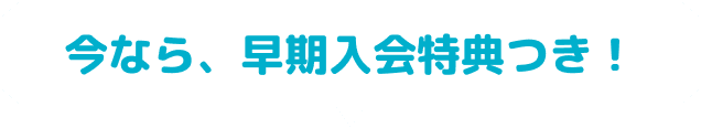 今なら、早期入会特典つき！