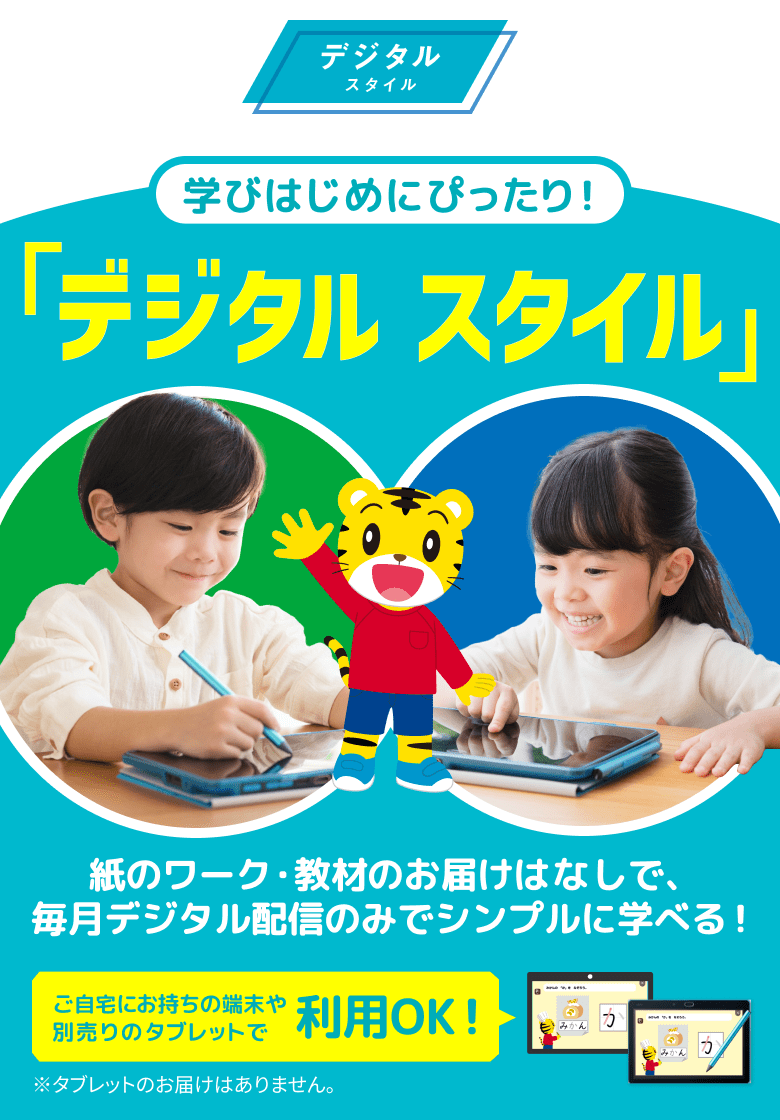 デジタル スタイル 学びはじめにぴったり！ 「デジタルスタイル」 紙のワーク・教材のお届けはなしで、 毎月デジタル配信のみでシンプルに学べる！ ご自宅にお持ちの端末や別売りのタブレットで利用OK！ ※タブレットのお届けはありません。