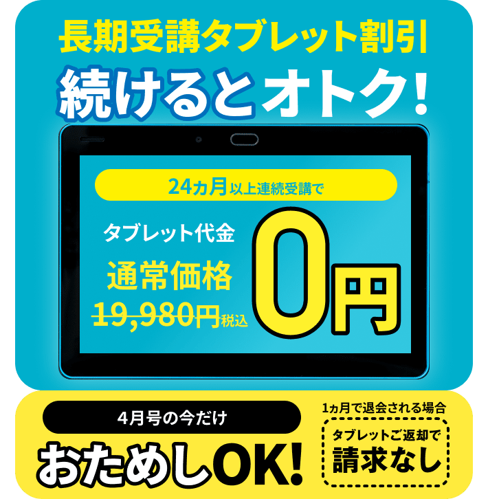 長期受講タブレット割引 続けるとお得!24ヶ月以上連続受講でタッブレット代金通常価格19,980円(税込)→0円 4月号の今だけお試しOK! 1ヶ月で退会される場合タブレットご返却で請求なし