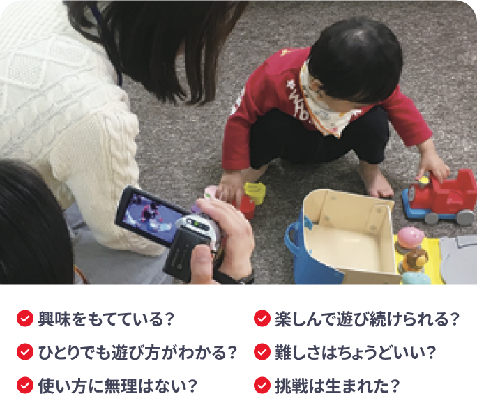 興味をもてている？ ひとりでも遊び方がわかる？ 使い方に無理はない？ 楽しんで遊び続けられる？ 難しさはちょうどいい？ 挑戦は生まれた？