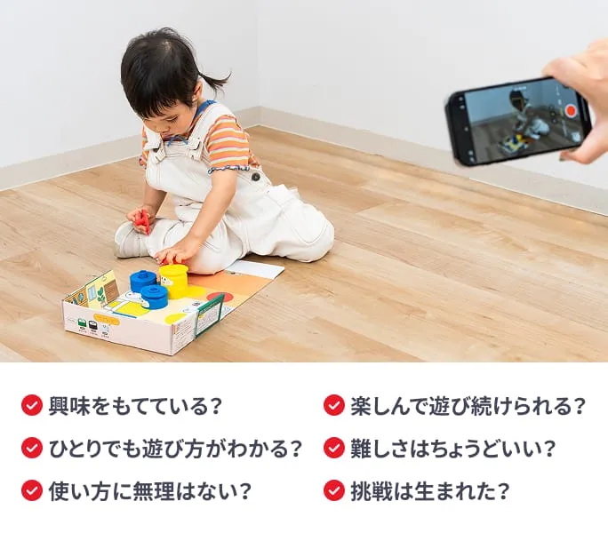 興味をもてている？ ひとりでも遊び方がわかる？ 使い方に無理はない？ 楽しんで遊び続けられる？ 難しさはちょうどいい？ 挑戦は生まれた？