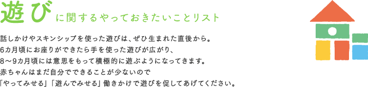 遊びに関するやっておきたいことリスト 話しかけやスキンシップを使った遊びは、ぜひ生まれた直後から。6カ月頃にお座りができたら手を使った遊びが広がり、8〜9カ月頃には意思をもって積極的に遊ぶようになってきます。赤ちゃんはまだ自分でできることが少ないので「やってみせる」「遊んでみせる」働きかけで遊びを促してあげてください。