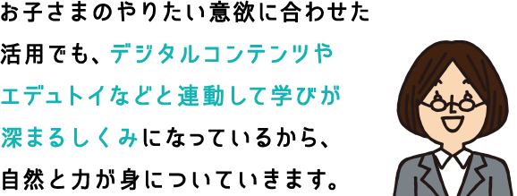 お子さまのやりたい意欲に合わせた活用でも、デジタルコンテンツやエデュトイなどと連動して学びが深まるしくみになっているから、自然と力が身についていきます。