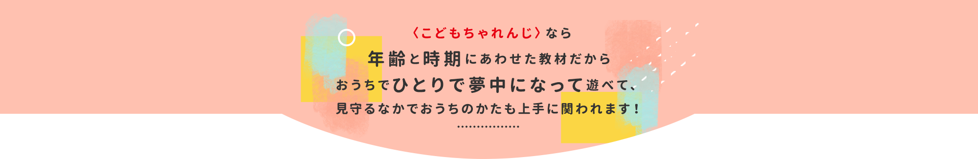 〈こどもちゃれんじ〉なら年齢と時期にあわせた教材だからおうちでひとりで夢中になって遊べて、見守るなかでおうちのかたも上手に関われます！