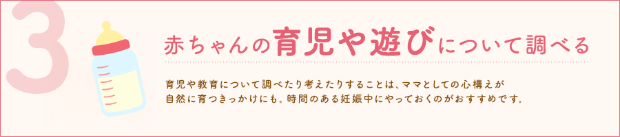 赤ちゃんの育児や遊びについて調べる 育児や教育について調べたり考えたりすることは、ママとしての心構えが自然に育つきっかけにも。時間のある妊娠中にやっておくのがおすすめです。