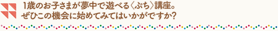 1歳のお子さまが夢中で遊べる〈ぷち〉講座。ぜひこの機会に始めてみてはいかがですか?