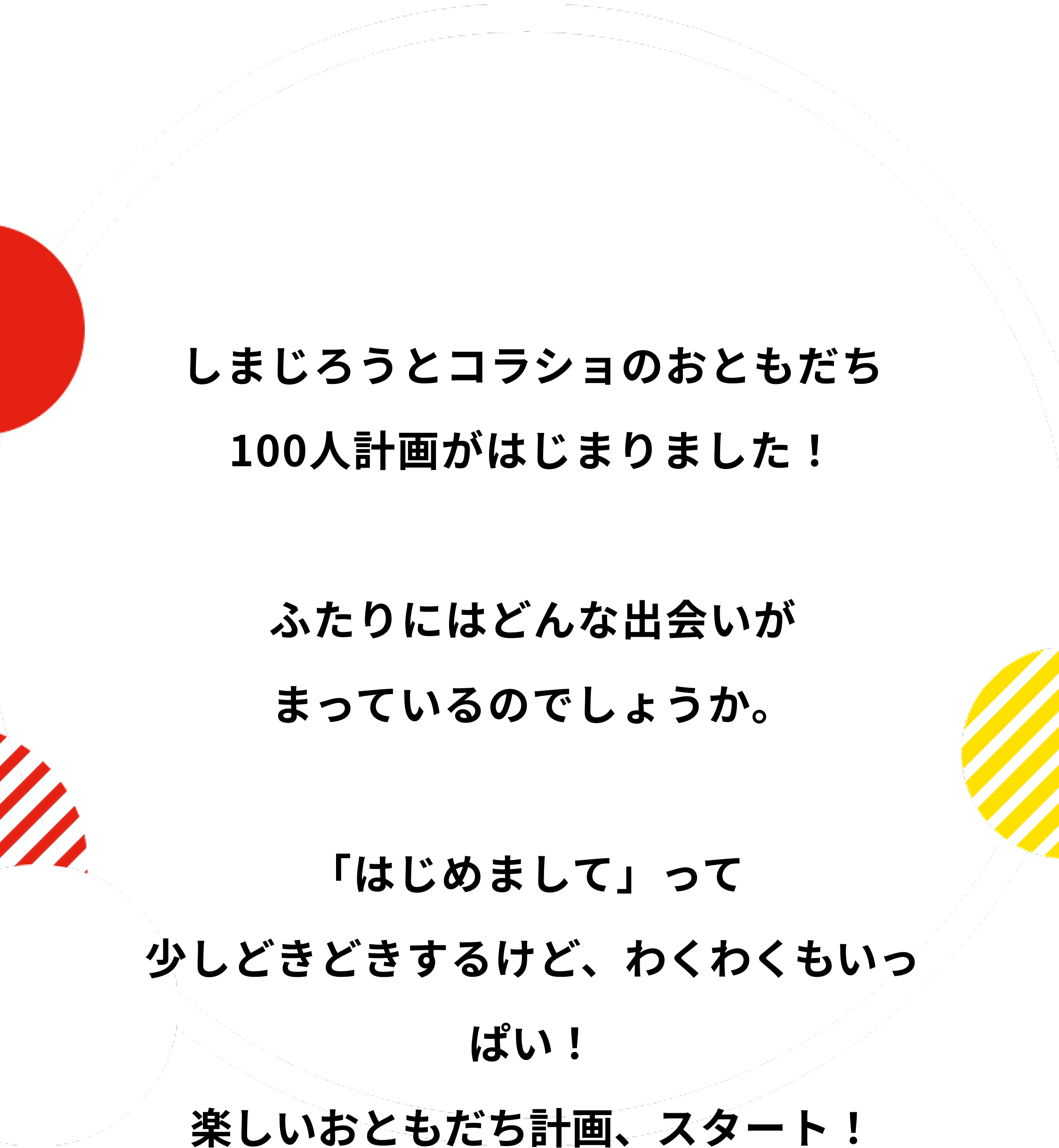 しまじろうとコラショのおともだち100人計画がはじまりました！ふたりにはどんな出会いがまっているのでしょうか。「はじめまして」って 少しどきどきするけど、わくわくもいっぱい！楽しいおともだち計画、スタート！