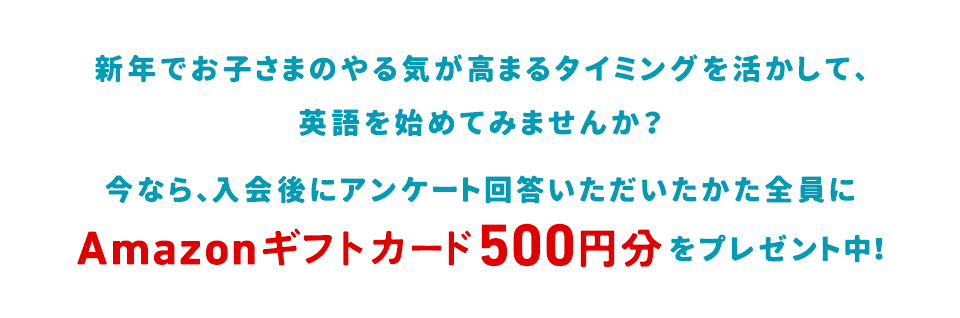 新年でお子さまのやる気が高まるタイミングを活かして、英語を始めてみませんか？そんな新年からのスタートを応援して、今なら、Web入会後、アンケートにご回答いただいたかた全員にAmazonギフトカード500円分をプレゼント中！