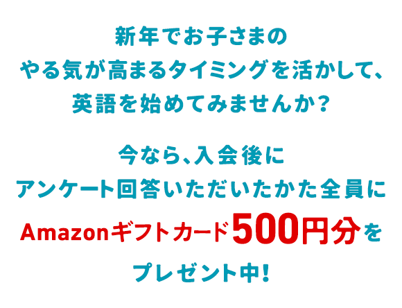新年でお子さまのやる気が高まるタイミングを活かして、英語を始めてみませんか？そんな新年からのスタートを応援して、今なら、Web入会後、アンケートにご回答いただいたかた全員にAmazonギフトカード500円分をプレゼント中！