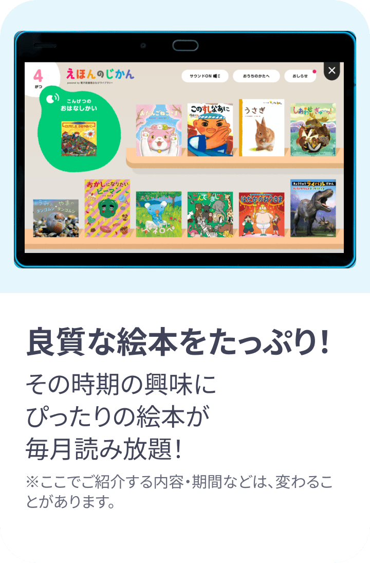 良質な絵本をたっぷり!その時期の興味にぴったりの絵本が毎月読み放題! ※ここでご紹介する内容・期間などは変わることがあります。