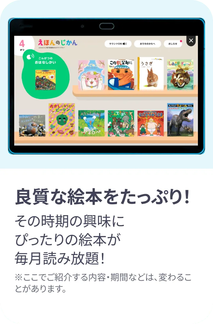 良質な絵本をたっぷり!その時期の興味にぴったりの絵本が毎月読み放題! ※ここでご紹介する内容・期間などは変わることがあります。