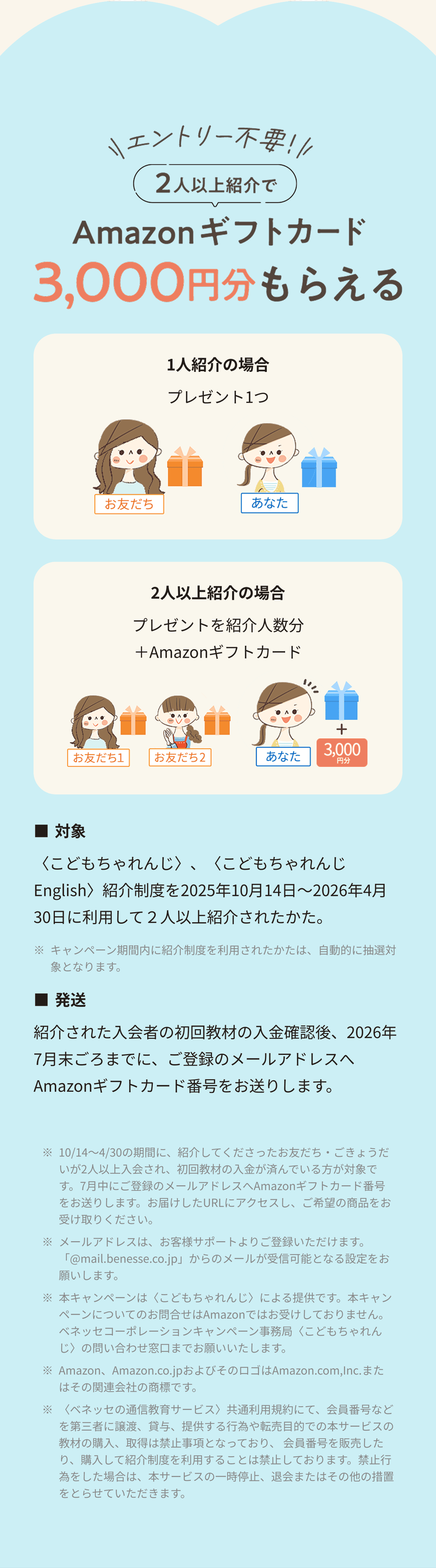 エントリー不要 2人以上紹介でAmazonギフトカード3,000円分もらえる
                1人紹介者の場合プレゼント1つ 2人以上の場合プレゼントを紹介人数分+Amazonギフトカード ■対象〈こどもちゃれんじ〉、〈こどもちゃれんじEnglish〉紹介制度を10月14日～4月30日に利用して２人以上紹介されたかた。
                ※キャンペーン期間内に紹介制度を利用されたかたは、自動的に抽選対象となります。■発送 紹介された入会者の初回教材の入金確認後、7月末ごろまでに、ご登録のメールアドレスへAmazonギフトカード番号をお送りします。
                ※10/14～4/30の期間に、紹介してくださったお友だち・ごきょうだいが2人以上入会され、初回教材の入金が済んでいる方が対象です。7月中にご登録のメールアドレスへAmazonギフトカード番号をお送りします。お届けしたURLにアクセスし、ご希望の商品をお受け取りください。
                ※メールアドレスは、お客様サポートよりご登録いただけます。「@mail.benesse.co.jp」からのメールが受信可能となる設定をお願いします。
                ※本キャンペーンは〈こどもちゃれんじ〉による提供です。本キャンペーンについてのお問合せはAmazonではお受けしておりません。ベネッセコーポレーションキャンペーン事務局〈こどもちゃれんじ〉の問い合わせ窓口までお願いいたします。
                ※Amazon、Amazon.co.jpおよびそのロゴはAmazon.com,Inc.またはその関連会社の商標です。
                ※〈ベネッセの通信教育サービス〉共通利用規約にて、会員番号などを第三者に譲渡、貸与、提供する行為や転売目的での本サービスの教材の購入、取得は禁止事項となっており、 会員番号を販売したり、購入して紹介制度を利用することは禁止しております。禁止行為をした場合は、本サービスの一時停止、退会またはその他の措置をとらせていただきます。