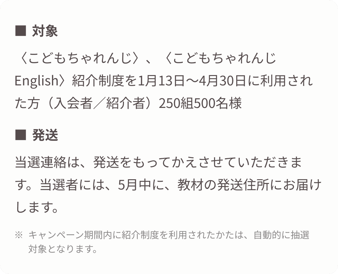 ・対象: 〈こどもちゃれんじ〉、〈こどもちゃれんじEnglish〉紹介制度を1月14日～4月30日に利用された方（入会者／紹介者）250組500名様 ・発送:当選連絡は、発送をもってかえさせていただきます。当選者には、5月中に、教材の発送住所にお届けします。 ※キャンペーン期間内に紹介制度を利用されたかたは、自動的に抽選対象となります。