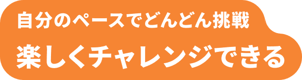 自分のペースでどんどん挑戦 楽しくチャレンジできる