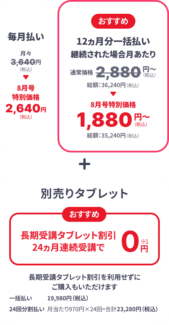 毎月払い月々3,640円（税込） → 8月号特別価格2,640円（税込） おすすめ 12カ月分一括払い継続された場合 月あたり 通常価格2,880円（税込）～ 総額：36,240円（税込） → 8月号特別価格1,880円（税込）～ 総額：35,240円（税込） ＋ 別売りタブレット おすすめ 長期受講タブレット割引24ヵ月連続受講で0円※1 長期受講タブレット割引を利用せずにご購入もいただけます 一括払い 19,980円（税込） 24回分割払い 月当たり970円×24回＝合計23,280円（税込）
