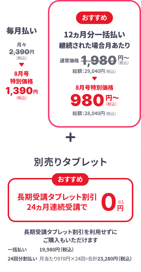 毎月払い月々2,390円（税込） → 8月号特別価格1,390円（税込） おすすめ 12カ月分一括払い継続された場合 月あたり 通常価格1,980円（税込）～ 総額：29,040円（税込） → 8月号特別価格980円（税込）～ 総額：28,040円（税込） ＋ 別売りタブレット おすすめ 長期受講タブレット割引24ヵ月連続受講で0円※1 長期受講タブレット割引を利用せずにご購入もいただけます 一括払い 19,980円（税込） 24回分割払い 月当たり970円×24回＝合計23,280円（税込）