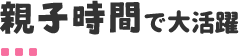 親子時間で大活躍