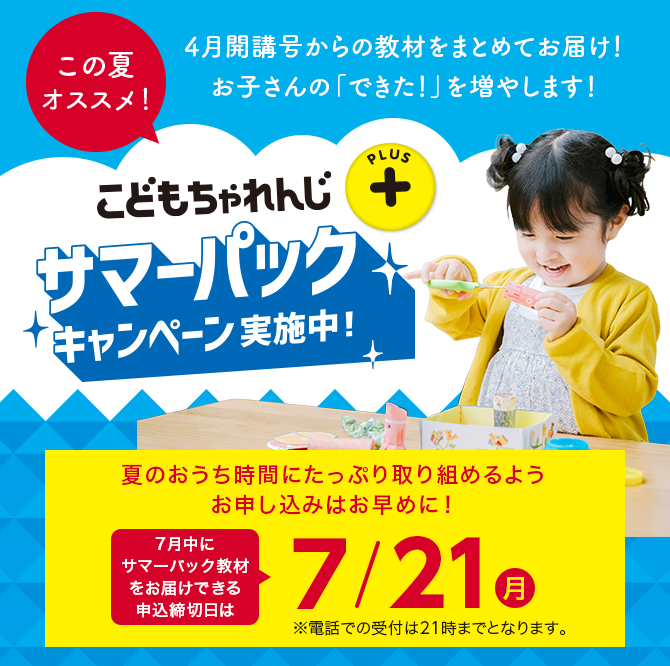 こどもちゃれんじプラス サマーパックキャンペーン実施中！ 夏のおうち時間にたっぷり取り組めるようお申し込みはお早めに！7月中にサマーパック教材をお届けできる申込締切日は7/21(月) ※電話での受付は21時までとなります。