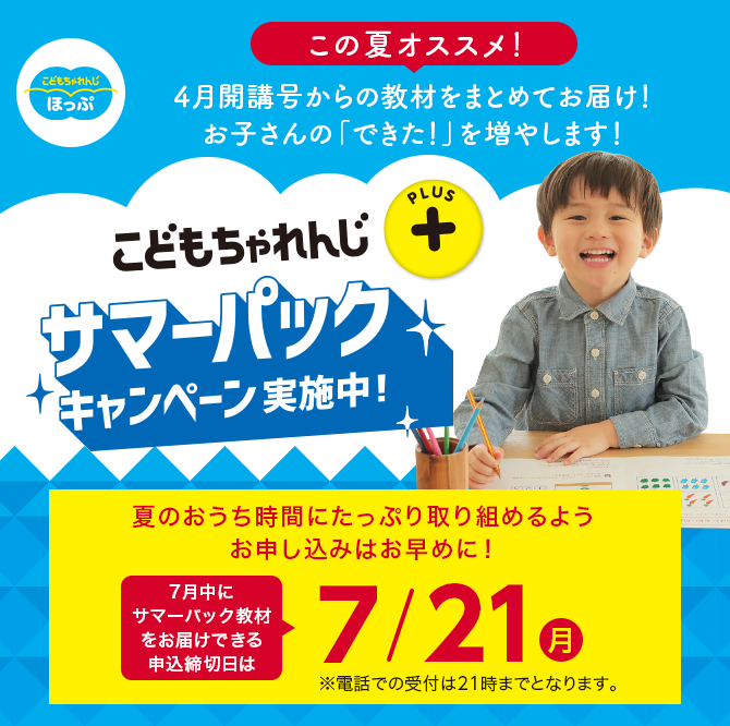こどもちゃれんじプラス サマーパックキャンペーン実施中！ 夏のおうち時間にたっぷり取り組めるようお申し込みはお早めに！7月中にサマーパック教材をお届けできる申込締切日は7/21(月) ※電話での受付は21時までとなります。