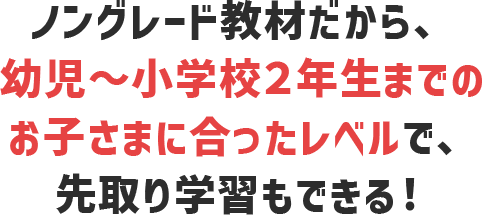 ノングレード教材だから、幼児〜小学生2年生までのお子さまに合ったレベルで、先取り学習もできる！