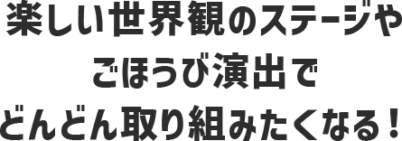 楽しい世界観のステージやごほうび演出でどんどん取り組みたくなる！