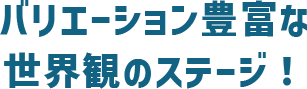 バリエーション豊富な世界観のステージ！