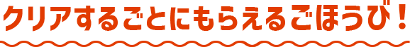 クリアするごとにもらえるごほうび！
