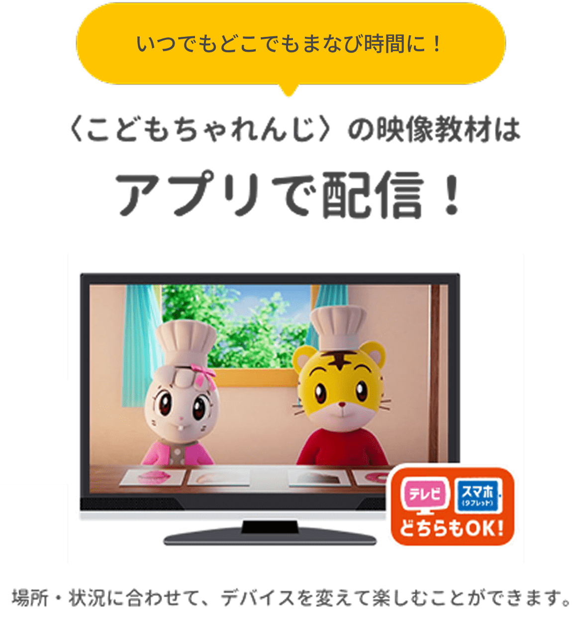 いつでもどこでもまなび時間に！〈こどもちゃれんじ〉の映像教材はアプリで配信！ テレビ・スマホ（タブレット）どちらもOK！ 場所・状況に合わせて、デバイスを変えて楽しむことができます。