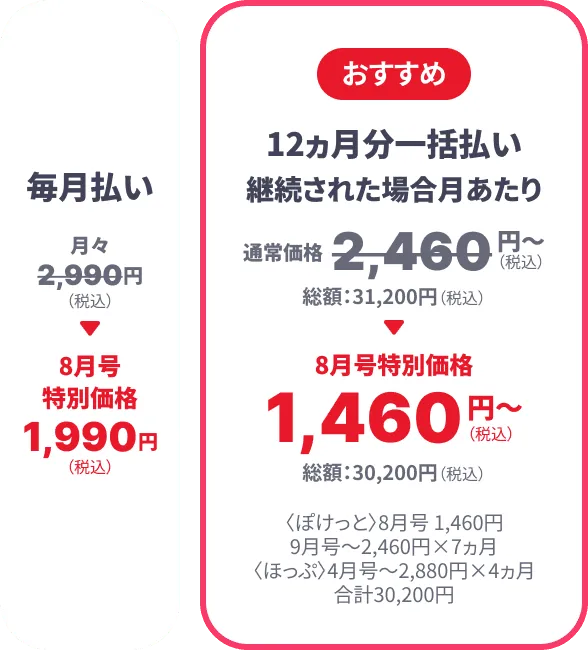 毎月払い 月々2,990円（税込） → 8月号特別価格1,990円（税込） 【おすすめ】12ヶ月分一括払い 継続された場合月あたり通常価格2,460円~(総額31,200円) → 8月号特別価格 1460円~（総額30,200円） 〈ぽけっと〉8月号 1,460円 9月号～2460円×7カ月 〈ほっぷ〉4月号～2,880円×4ヵ月 合計30,200円