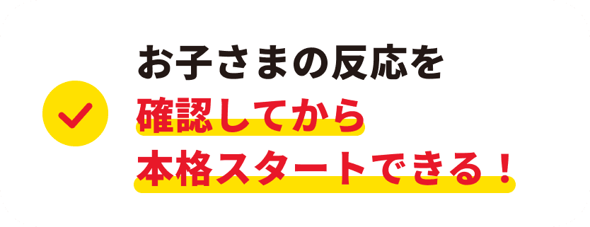お子さまの反応を確認してから本格スタートできる！