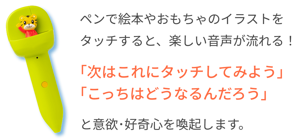 ペンで絵本やおもちゃのイラストをタッチすると、楽しい音声が流れる！ 「次はこれにタッチしてみよう」「こっちはどうなるんだろう」 と意欲･好奇心を喚起します。