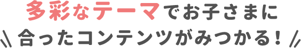 多彩なテーマでお子さまに合ったコンテンツがみつかる！