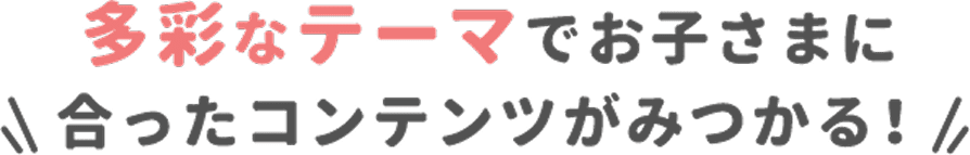 多彩なテーマでお子さまに合ったコンテンツがみつかる!