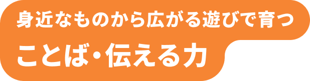 身近なものから広がる遊びで育つ ことば・伝える力