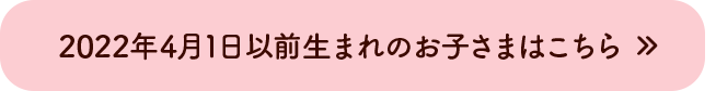 2021年4月1日以前生まれのお子さまはこちら