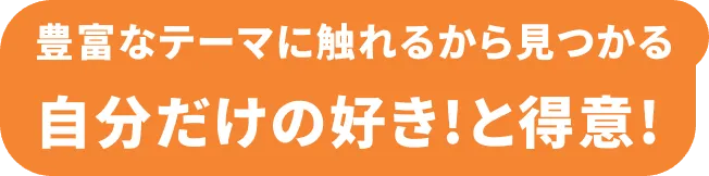 豊富なテーマに触れるから見つかる 自分だけの好き！と得意！