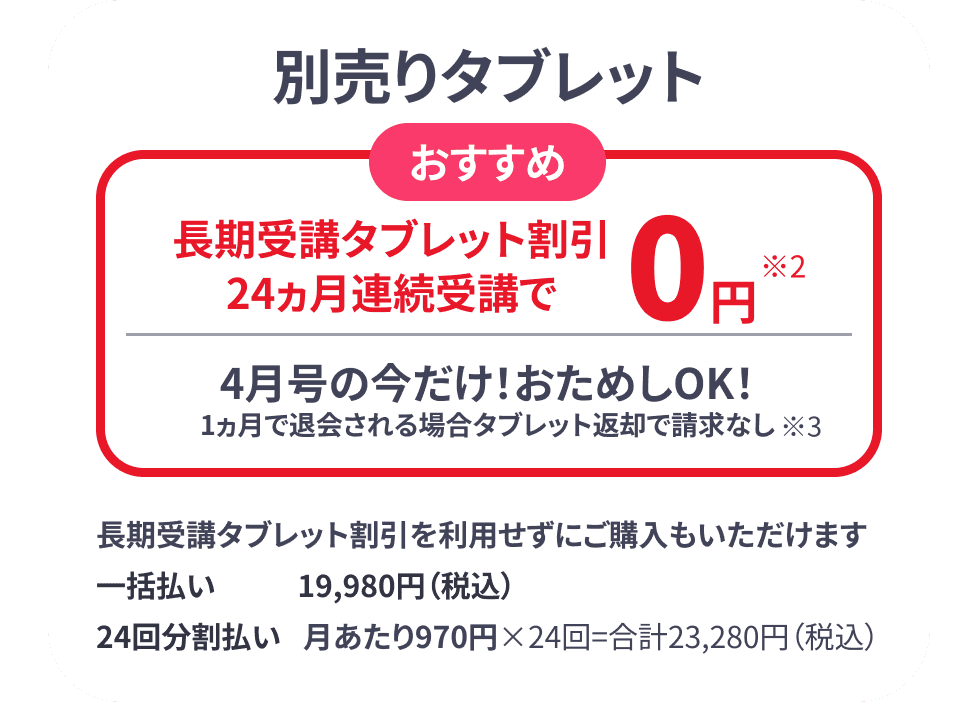 別売りタブレット おすすめ 長期受講タブレット割引 24ヶ月連続受講で0円 4月号の今だけ! おためしOK! 1ヶ月で返金される場合タブレット返却で請求なし
                      長期受講タブレット割引を利用せずにご購入もいただけます 一括払い19,980円(税込) 24回分割払い 月あたり970円×24回=合計23,280円(税込)