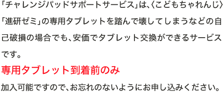 「サポートサービス」は、〈こどもちゃれんじ〉「進研ゼミ」の専用タブレットを踏んで壊してしまうなどの自己破損の場合でも、安価でタブレット交換ができるサービスです。専用タブレット到着前のみ受付可能ですので、お忘れのないようにお申し込みください。